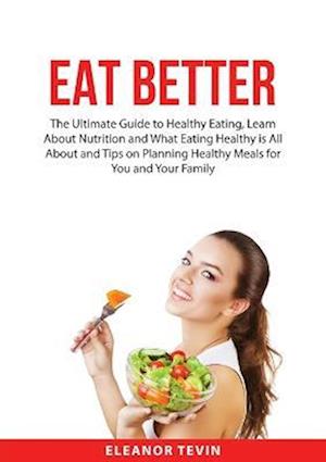 Eat Better: The Ultimate Guide to Healthy Eating, Learn About Nutrition and What Eating Healthy is All About and Tips on Planning Healthy Meals for Yo