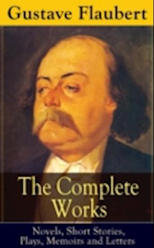 Complete Works of Gustave Flaubert: Novels, Short Stories, Plays, Memoirs and Letters