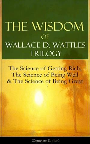 Wisdom of Wallace D. Wattles Trilogy: The Science of Getting Rich, The Science of Being Well & The Science of Being Great (Complete Edition)