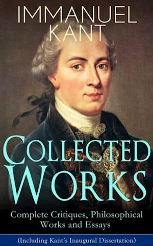 Collected Works of Immanuel Kant: Complete Critiques, Philosophical Works and Essays (Including Kant's Inaugural Dissertation)