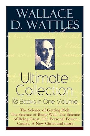 Wallace D. Wattles Ultimate Collection - 10 Books in One Volume: The Science of Getting Rich, The Science of Being Well, The Science of Being Great, T