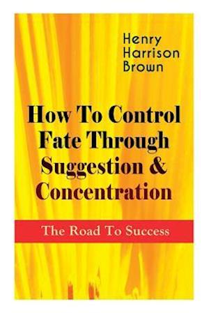 How To Control Fate Through Suggestion & Concentration: The Road To Success: Become the Master of Your Own Destiny and Feel the Positive Power of Focu