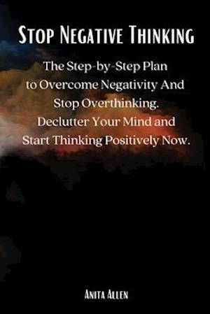 Stop Negative Thinking: The Step-by-Step Plan to Overcome Negativity And Stop Overthinking. Declutter Your Mind and Start Thinking Positively Now.