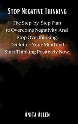 Stop Negative Thinking: The Step-by-Step Plan to Overcome Negativity And Stop Overthinking. Declutter Your Mind and Start Thinking Positively Now.