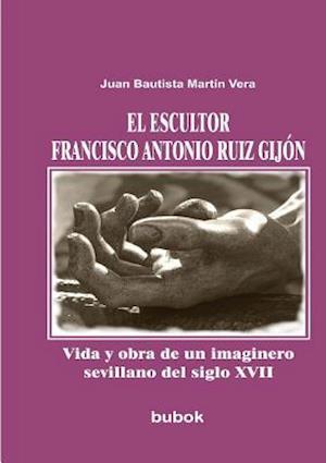 El Escultor Francisco Antonio Ruiz Gijón. Vida y Obra de Un Imaginero Sevillano del Siglo XVII