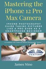 Mastering The IPhone 12 Pro Max Camera: IPhone Photography Guide Taking Pictures Like A Pro Even As A SmartPhone Beginner 