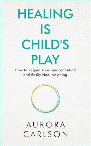 Healing Is Child's Play : How to Regain Your Innocent Mind and Easily Heal Anything