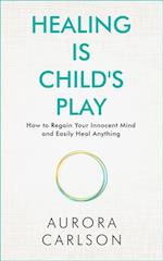 Healing Is Child's Play : How to Regain Your Innocent Mind and Easily Heal Anything