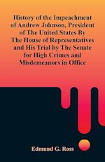 History of the Impeachment of Andrew Johnson, President of The United States By The House Of Representatives and His Trial by The Senate for High Crimes and Misdemeanors in Office