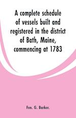 A complete schedule of vessels built and registered in the district of Bath, Maine, commencing at 1783