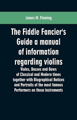 The Fiddle Fancier's Guide a manual of information regarding violins, violas, basses and bows of classical and modern times together with Biographical Notices and Portraits of the most famous performers on these instruments