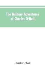 The Military Adventures of Charles O'Neil, Who Was a Soldier in the Army of Lord Wellington During the Memorable Peninsular War and the Continental Campaigns from 1811 to 1815