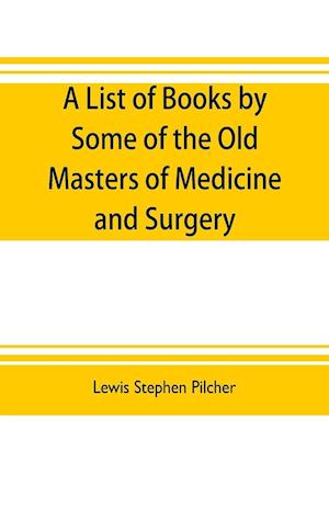 A list of books by some of the old masters of medicine and surgery together with books on the history of medicine and on medical biography in the possession of Lewis Stephen Pilcher ; with biographical and bibliographical notes and reproductions of some t