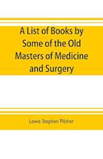 A list of books by some of the old masters of medicine and surgery together with books on the history of medicine and on medical biography in the possession of Lewis Stephen Pilcher ; with biographical and bibliographical notes and reproductions of some t