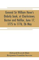 General Sir William Howe's Orderly book, at Charlestown, Boston and Halifax, June 17, 1775 to 1776, 26 May; to which is added the official abridgment of General Howe's correspondence with the English Government during the siege of Boston, and some militar