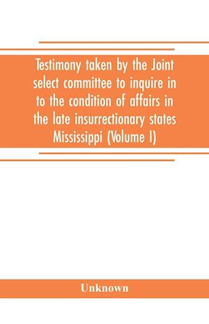 Testimony taken by the Joint select committee to inquire in to the condition of affairs in the late insurrectionary states Mississippi (Volume I)