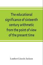 The educational significance of sixteenth century arithmetic from the point of view of the present time