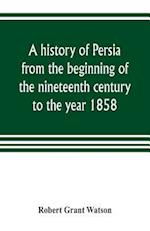A history of Persia from the beginning of the nineteenth century to the year 1858, with a review of the principal events that led to the establishment of the Kajar dynasty