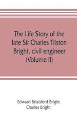 The life story of the late Sir Charles Tilston Bright, civil engineer; with which is incorporated the story of the Atlantic cable, and the first telegraph to India and the colonies (Volume II)