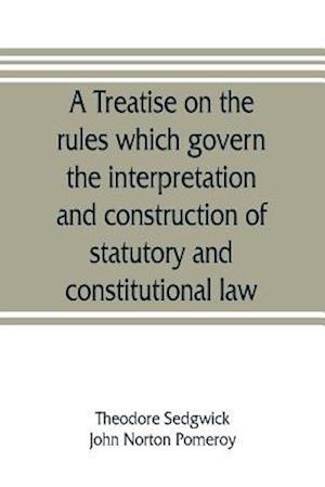 A treatise on the rules which govern the interpretation and construction of statutory and constitutional law