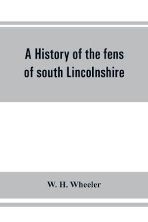 A history of the fens of south Lincolnshire, being a description of the rivers Witham and Welland and their estuary, and an account of the reclamation, drainage, and enclosure of the fens adjacent thereto