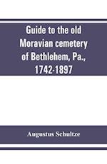 Guide to the old Moravian cemetery of Bethlehem, Pa., 1742-1897