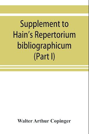 Supplement to Hain's Repertorium bibliographicum. Or, Collections toward a new edition of that work (Part I)