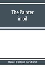 The painter in oil; a complete treatise on the principles and technique necessary to the painting of pictures in oil colors