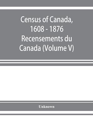 Census of Canada, 1608 - 1876 . Recensements du Canada (Volume V)