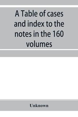 A Table of cases and index to the notes in the 160 volumes of American decisions and American reports