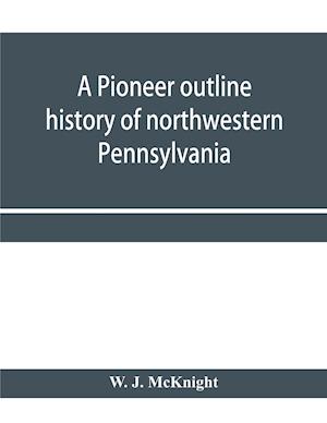 A pioneer outline history of northwestern Pennsylvania; Embracing the counties of Tioga, Potter, McKean, Warren, Crawford, Venango, Forest, Clarion, Elk, Jefferson, Cameron, Butler, Lawrence, and Mercer also A Pioneer sketch of the cities of Allegheny, Be