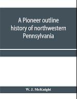 A pioneer outline history of northwestern Pennsylvania; Embracing the counties of Tioga, Potter, McKean, Warren, Crawford, Venango, Forest, Clarion, Elk, Jefferson, Cameron, Butler, Lawrence, and Mercer also A Pioneer sketch of the cities of Allegheny, Be