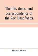 The life, times, and correspondence of the Rev. Isaac Watts 