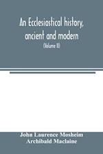 An ecclesiastical history, ancient and modern; in which the rise, progress, and variations of church power, are considered in their connexion with the state of learning and philosophy, and the political history of Europe during that period (Volume II)