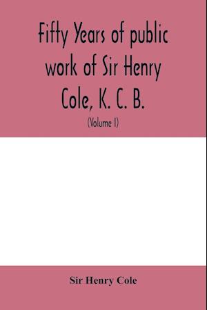 Fifty years of public work of Sir Henry Cole, K. C. B., accounted for in his deeds, speeches and writings (Volume I)