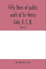 Fifty years of public work of Sir Henry Cole, K. C. B., accounted for in his deeds, speeches and writings (Volume I) 