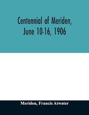 Centennial of Meriden, June 10-16, 1906; Report of the Proceedings, with full Description of the Many Events of Its Successful Celebration; Old Home Week