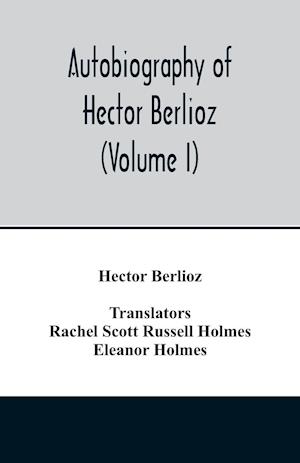 Autobiography of Hector Berlioz, member of the Institute of France, from 1803 to 1865. Comprising his travels in Italy, Germany, Russia, and England (Volume I)