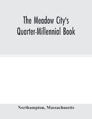 The Meadow City's Quarter-Millennial Book. a Memorial of the Celebration of the Two Hundred and Fiftieth Anniversary of the Settlement of the Town of Northampton, Massachusetts June 5th, 6th and 7th 1904