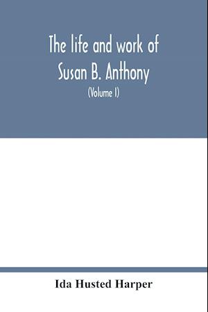 The life and work of Susan B. Anthony; including public addresses, her own letters and many from her contemporaries during fifty years (Volume I)