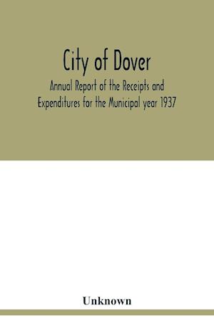 City of Dover; Annual Report of the Receipts and Expenditures for the Municipal year 1937; Together with Department Reports and Papers relating to the Affairs of the City