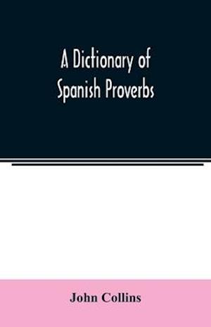 A Dictionary of Spanish Proverbs, Compiled from the best Authorities in the Spanish Language, Translated into English; with Explanatory Illustrations from the Latin, Spanish, and English Authors