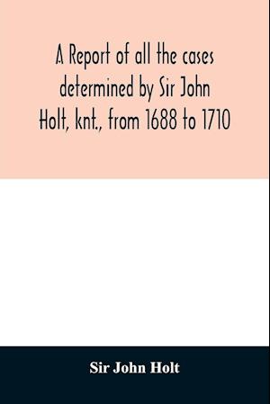 A report of all the cases determined by Sir John Holt, knt., from 1688 to 1710