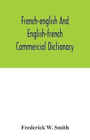 French-English and English-French commercial dictionary, of the words and terms used in commercial correspondence which are not given in the dictionaries in ordinary use, compound phrases, idiomatic and technical expressions, etc