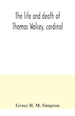 The life and death of Thomas Wolsey, cardinal : once archbishop of York and Lord Chancellor of England 