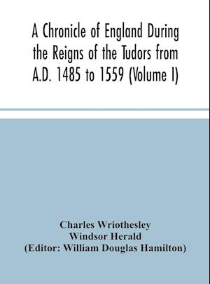 A Chronicle of England During the Reigns of the Tudors from A.D. 1485 to 1559 (Volume I)