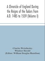 A Chronicle of England During the Reigns of the Tudors from A.D. 1485 to 1559 (Volume I) 