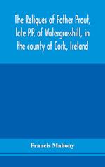 The reliques of Father Prout, late P.P. of Watergrasshill, in the county of Cork, Ireland 