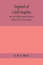 Fragments of a faith forgotten, some short sketches among the Gnostics mainly of the first two centuries - a contribution to the study of Christian origins based on the most recently recovered materials
