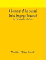 A grammar of the classical Arabic language Translated and Compiled From The Works Of The Most Approved Native or Naturalized Authorities Part II The Verb and Part III The Particle